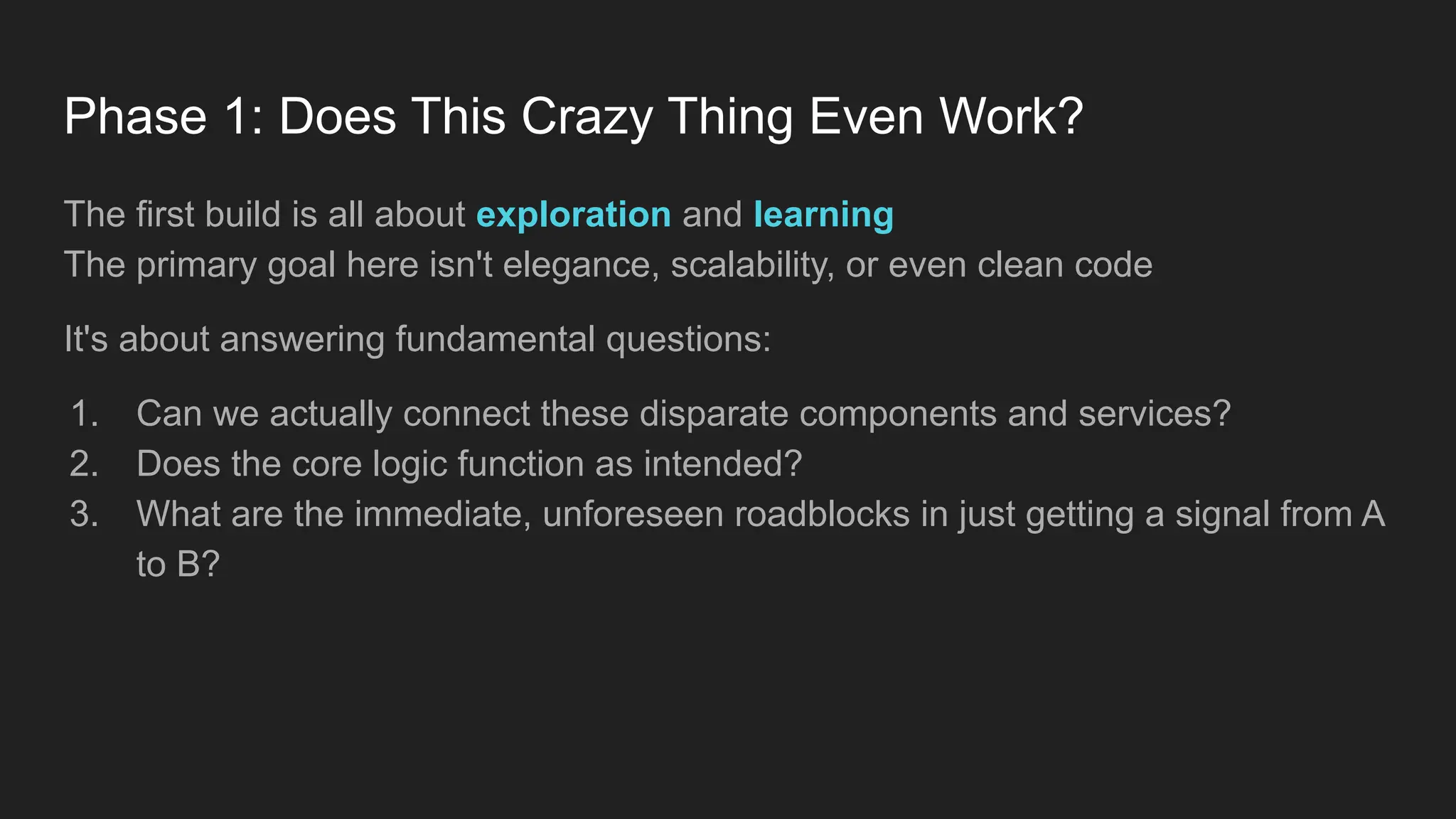 Phase 1: Does This Crazy Thing Even Work?
The first build is all about exploration and learning
The primary goal here isn't elegance, scalability, or even clean code
It's about answering fundamental questions:
1. Can we actually connect these disparate components and services?
2. Does the core logic function as intended?
3. What are the immediate, unforeseen roadblocks in just getting a signal from A
to B?
 