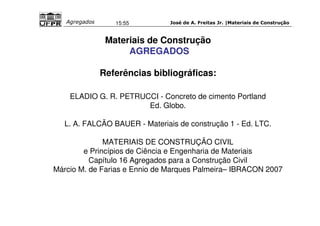 José de A. Freitas Jr. |Materiais Agregados 15:55 de Construção 
Materiais de Construção 
AGREGADOS 
Referências bibliográficas: 
ELADIO G. R. PETRUCCI - Concreto de cimento Portland 
Ed. Globo. 
L. A. FALCÃO BAUER - Materiais de construção 1 - Ed. LTC. 
MATERIAIS DE CONSTRUÇÃO CIVIL 
e Princípios de Ciência e Engenharia de Materiais 
Capítulo 16 Agregados para a Construção Civil 
Márcio M. de Farias e Ennio de Marques Palmeira– IBRACON 2007 
