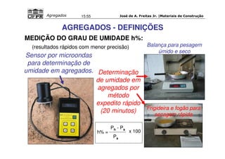 José de A. Freitas Jr. |Materiais Agregados 15:55 de Construção 
AGREGADOS - DEFINIÇÕES 
MEDIÇÃO DO GRAU DE UMIDADE h%: 
(resultados rápidos com menor precisão) 
Sensor por microondas 
para determinação de 
umidade em agregados. Determinação 
de umidade em 
agregados por 
método 
expedito rápido 
(20 minutos) 
Balança para pesagem 
úmido e seco 
Frigideira e fogão para 
secagem rápida 
h% = 
Ph - Ps 
Ps 
x 100 
 