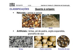José de A. Freitas Jr. |Materiais Agregados 15:55 de Construção 
CLASSIFICAÇÕES Quanto à origem: 
 Naturais : areias e seixos 
Seixos Areia 
 Artificiais : britas, pó de pedra, argila expandida, 
granalha de aço 
Britas Argila expandida Granalha de aço 
 
