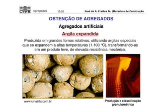 José de A. Freitas Jr. |Materiais Agregados 15:55 de Construção 
OBTENÇÃO DE AGREGADOS 
Agregados artificiais 
Argila expandida 
Produzida em grandes fornos rotativos, utilizando argilas especiais 
que se expandem a altas temperaturas (1.100 °C), transformando-as 
em um produto leve, de elevada resistência mecânica. 
Produção e classificação 
granulométrica 
www.cinasita.com.br 
 