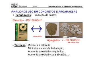 José de A. Freitas Jr. |Materiais Agregados 15:55 de Construção 
FINALIDADE USO EM CONCRETOS E ARGAMASSAS 
 Econômicas: redução de custos 
Cimento+ - R$ 130,00/m3 
Agregados + - R$ 30,00/m3 
Valores (2010) 
 Técnicas: Minimiza a retração; 
(R$ / volume real) 
Minimiza o calor de hidratação; 
Aumenta a resistência química; 
Aumenta a resistência à abrasão..... 
 