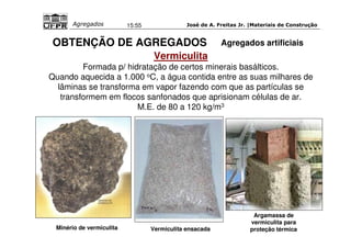 José de A. Freitas Jr. |Materiais Agregados 15:55 de Construção 
OBTENÇÃO DE AGREGADOS 
Vermiculita 
Formada p/ hidratação de certos minerais basálticos. 
Quando aquecida a 1.000 oC, a água contida entre as suas milhares de 
lâminas se transforma em vapor fazendo com que as partículas se 
transformem em flocos sanfonados que aprisionam células de ar. 
M.E. de 80 a 120 kg/m3 
Minério de vermiculita Vermiculita ensacada 
Agregados artificiais 
Argamassa de 
vermiculita para 
proteção térmica 
 