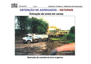 José de A. Freitas Jr. |Materiais Agregados 15:55 de Construção 
OBTENÇÃO DE AGREGADOS - NATURAIS 
Extração de areia em cavas 
(José Freitas Jr.) 
Remoção de camada de terra orgânica 
 