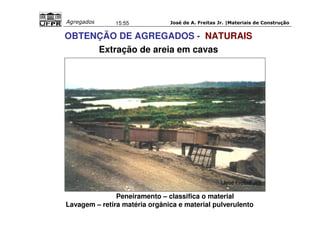 José de A. Freitas Jr. |Materiais Agregados 15:55 de Construção 
OBTENÇÃO DE AGREGADOS - NATURAIS 
(José Freitas Jr.) 
Extração de areia em cavas 
Peneiramento – classifica o material 
Lavagem – retira matéria orgânica e material pulverulento 
 