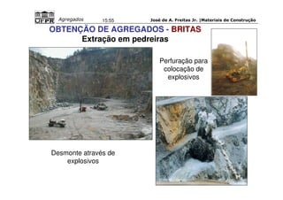 José de A. Freitas Jr. |Materiais Agregados 15:55 de Construção 
OBTENÇÃO DE AGREGADOS - BRITAS 
Extração em pedreiras 
Desmonte através de 
explosivos 
Perfuração para 
colocação de 
explosivos 
(ITAMBÉ - Idércio) 
 