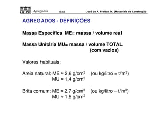 José de A. Freitas Jr. |Materiais Agregados 15:55 de Construção 
AGREGADOS - DEFINIÇÕES 
Massa Específica ME= massa / volume real 
Massa Unitária MU= massa / volume TOTAL 
(com vazios) 
Valores habituais: 
Areia natural: ME  2,6 g/cm3 (ou kg/litro = t/m3) 
MU  1,4 g/cm3 
Brita comum: ME  2,7 g/cm3 (ou kg/litro = t/m3) 
MU  1,5 g/cm3 
 