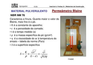 José de A. Freitas Jr. |Materiais Agregados 15:55 de Construção 
MATERIAL PULVERULENTO Permeâmetro Blaine 
NBR NM 76 
Caracteriza a finura. Quanto maior o valor do 
Blaine, mais fino é o pó. 
• K é a constante do aparelho; 
• e é a porosidade da camada; 
• t é o tempo medido (s) 
• r é a massa específica do pó (g/cm³) 
• h é a viscosidade do ar à temperatura do 
ensaio – tabela da norma (Pa/s) 
• S é a superfície específica 
3 K t 
e 
S × 
r (1 ) 0,1 
e h 
− 
= × 
ITAMBÉ 
 