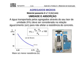 José de A. Freitas Jr. |Materiais Agregados 15:55 de Construção 
AGREGADOS MIÚDOS 
Material passante # n.º 4 (4,8 mm) 
UMIDADE E ABSORÇÃO 
A água transportada pelos agregados através do seu teor de 
umidade (h%) deve ser considerada na relação 
água/cimento (a/c) para não afetar a resistência do concreto. 
h% = 
Ph - Ps x 100 
Ps 
Maior a/c menor resistência (fc) 
 