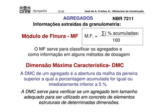 José de A. Freitas Jr. |Materiais Agregados 15:55 de Construção 
AGREGADOS 
NBR 7211 
Informações extraídas da granulometria: 
Módulo de Finura - MF 
M.F. = 
( % acumuladas) 
100 
O MF serve para classificar os agregados e 
como informação em alguns métodos de dosagem 
Dimensão Máxima Característica- DMC 
A DMC de um agregado é a abertura da malha da peneira 
superior a qual a porcentagem acumulada for igual ou 
imediatamente inferior a 5 %. 
A DMC serve para veriiffiicar se um agregado ttem ttamanho 
adequado para ser uttiilliizado em concretto de ellementtos 
esttrutturaiis de dettermiinadas diimensões.. 
 