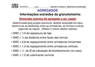 José de A. Freitas Jr. |Materiais Agregados 15:55 de Construção 
AGREGADOS 
Informações extraídas da granulometria: 
Dimensão máxima do agregado a ser usado: 
Determinada pelo projeto estrutural, detalhe levantado em obra, 
observa-se as distâncias entre as armaduras, as formas e outras, 
seguindo as regras: (Adotar o menor destes valores). 
• DMC £ 1/3 da espessura da laje 
• DMC £ ¼ da distância entre faces das formas 
• DMC £ 0,8 do espaçamento entre armaduras horizontais 
• DMC £ 1,2 do espaçamento entre armaduras verticais 
• DMC £ ¼ do Ø da tubulação de bombeamento (no caso) 
• DMC £ 1,2 do cobrimento nominal 
 