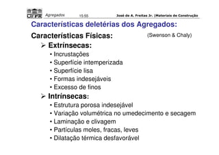 José de A. Freitas Jr. |Materiais Agregados 15:55 de Construção 
Características deletérias dos Agregados: 
Características Físicas: 
 Extrínsecas: 
• Incrustações 
• Superfície intemperizada 
• Superfície lisa 
• Formas indesejáveis 
• Excesso de finos 
 Intrínsecas: 
(Swenson  Chaly) 
• Estrutura porosa indesejável 
• Variação volumétrica no umedecimento e secagem 
• Laminação e clivagem 
• Partículas moles, fracas, leves 
• Dilatação térmica desfavorável 
 