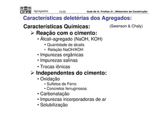 José de A. Freitas Jr. |Materiais Agregados 15:55 de Construção 
Características deletérias dos Agregados: 
Características Químicas: 
 Reação com o cimento: 
• Álcali-agregado (NaOH, KOH) 
• Quantidade de álcalis 
• Relação NaOH/KOH 
• Impurezas orgânicas 
• Impurezas salinas 
• Trocas iônicas 
 Independentes do cimento: 
• Oxidação 
• Sulfetos de Ferro 
• Concretos ferruginosos 
• Carbonatação 
• Impurezas incorporadoras de ar 
• Solubilização 
(Swenson  Chaly) 
 