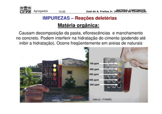 José de A. Freitas Jr. |Materiais Agregados 15:55 de Construção 
Causam decomposição da pasta, eflorescências e manchamento 
no concreto. Podem interferir na hidratação do cimento (podendo até 
inibir a hidratação). Ocorre freqüentemente em areias de naturais 
100 ppm 
200 ppm 
300 ppm 
400 ppm 
500 ppm 
MATERIAL COMPONENTE 
IMPUREZAS – Reações deletérias 
Matéria orgânica: 
(Idércio - ITAMBÉ) (Idércio - ITAMBÉ) 
 