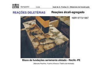 José de A. Freitas Jr. |Materiais Agregados 15:55 de Construção 
Reações álcali-agregado 
REAÇÕES DELETÉRIAS 
NBR 9773/1987 
Bloco de fundações seriamente afetado - Recife -PE 
(Marcelo Pechhio, Yushiro Kihara e Tibério de Andrade) 
 