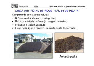 José de A. Freitas Jr. |Materiais Agregados 15:55 de Construção 
AREIA ARTIFICIAL ou INDUSTRIAL ou DE PEDRA 
Comparando com a areia natural: 
• Grãos mais lamelares e pontiagudos; 
• Maior quantidade de finos (a lavagem minimiza); 
• Prejudica a trabalhabilidade; 
• Exige mais água e cimento, aumenta custo do concreto. 
Areia de pedra 
 