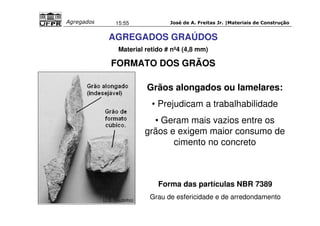 José de A. Freitas Jr. |Materiais Agregados 15:55 de Construção 
AGREGADOS GRAÚDOS 
Material retido # nº4 (4,8 mm) 
FORMATO DOS GRÃOS 
Grãos alongados ou lamelares: 
• Prejudicam a trabalhabilidade 
• Geram mais vazios entre os 
grãos e exigem maior consumo de 
cimento no concreto 
Forma das partículas NBR 7389 
Grau de esfericidade e de arredondamento (J.S. Coutinho) 
 
