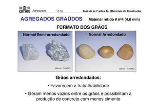 José de A. Freitas Jr. |Materiais Agregados 15:55 de Construção 
AGREGADOS GRAÚDOS Material retido # nº4 (4,8 mm) 
FORMATO DOS GRÃOS 
Normal Semi-arredondado Normal Arredondado 
(Idércio - ITAMBÉ) 
(Idércio - ITAMBÉ) 
Grãos arredondados: 
• Favorecem a trabalhabilidade 
• Geram menos vazios entre os grãos e possibilitam a 
produção de concreto com menos cimento 
 