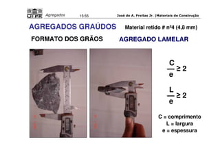 José de A. Freitas Jr. |Materiais Agregados 15:55 de Construção 
MATÉRIA-PRIMA 
AGREGADOS GRAÚDOS Material retido # nº4 (4,8 mm) 
FORMATO DOS GRÃOS 
AGREGADO LAMELAR 
C 
—  2 
e 
L— 
 2 
e 
C = comprimento 
L = largura 
e = espessura 
 