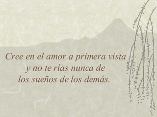 Cree en el amor a primera vista  y no te rías nunca de  los sueños de los demás.  