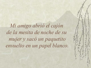 Mi amigo abrió el cajón  de la mesita de noche de su  mujer y sacó un paquetito envuelto en un papel blanco. 