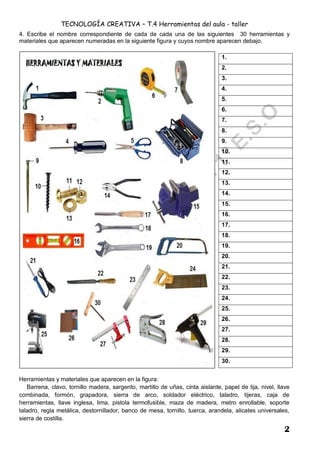 TECNOLOGÍA CREATIVA – T.4 Herramientas del aula - taller
2
4. Escribe el nombre correspondiente de cada de cada una de las siguientes 30 herramientas y
materiales que aparecen numeradas en la siguiente figura y cuyos nombre aparecen debajo.
Herramientas y materiales que aparecen en la figura:
Barrena, clavo, tornillo madera, sargento, martillo de uñas, cinta aislante, papel de lija, nivel, llave
combinada, formón, grapadora, sierra de arco, soldador eléctrico, taladro, tijeras, caja de
herramientas, llave inglesa, lima, pistola termofusible, maza de madera, metro enrollable, soporte
taladro, regla metálica, destornillador, banco de mesa, tornillo, tuerca, arandela, alicates universales,
sierra de costilla.
1.
2.
3.
4.
5.
6.
7.
8.
9.
10.
11.
12.
13.
14.
15.
16.
17.
18.
19.
20.
21.
22.
23.
24.
25.
26.
27.
28.
29.
30.
 