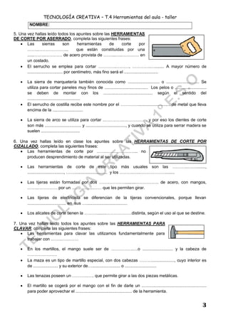 TECNOLOGÍA CREATIVA – T.4 Herramientas del aula - taller
3
5. Una vez hallas leído todos los apuntes sobre las HERRAMIENTAS
DE CORTE POR ASERRADO, completa las siguientes frases:
 Las sierras son herramientas de corte por
……...………………... que están constituidas por una
......……..………… de acero provista de ……...…..………… en
un costado.
 El serrucho se emplea para cortar ………….………, ………….…........ A mayor número de
.............................. por centímetro, más fino será el .............................
 La sierra de marquetería también conocida como ........................... o ............................ Se
utiliza para cortar paneles muy finos de ..................................... Los pelos o ...........................
se deben de montar con los .......................................... según el sentido del
.............................................
 El serrucho de costilla recibe este nombre por el …………............................ de metal que lleva
encima de la ..........................
 La sierra de arco se utiliza para cortar ..………….…………… . y por eso los dientes de corte
son más ............................... y .................................., y cuando se utiliza para serrar madera se
suelen .................................
6. Una vez hallas leído en clase los apuntes sobre las HERRAMIENTAS DE CORTE POR
CIZALLADO, completa las siguientes frases:
 Las herramientas de corte por …….…….………….... no
producen desprendimiento de material al ser utilizadas.
 Las herramientas de corte de este tipo más usuales son las ………..……........,
..............................., ……............................ y los ……….…..………………........
 Las tijeras están formadas por dos ………………..........……………. de acero, con mangos,
……..……….…. por un …………....…… que les permiten girar.
 Las tijeras de electricista se diferencian de la tijeras convencionales, porque llevan
................................. en sus …...................................
 Los alicates de corte tienen la ………........………………distinta, según el uso al que se destine.
7. Una vez hallas leído todos los apuntes sobre las HERRAMIENTAS PARA
CLAVAR, completa las siguientes frases:
 Las herramientas para clavar las utilizamos fundamentalmente para
trabajar con ……..…………
 En los martillos, el mango suele ser de …………….…o .......................... y la cabeza de
…………………
 La maza es un tipo de martillo especial, con dos cabezas ………..................., cuyo interior es
de ..................... y su exterior de…........................ o ...........................
 Las tenazas poseen un ………..….. que permite girar a las dos piezas metálicas.
 El martillo se cogerá por el mango con el fin de darle un .......................................................
para poder aprovechar el ................................................ de la herramienta.
NOMBRE:
 