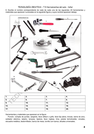 TECNOLOGÍA CREATIVA – T.4 Herramientas del aula - taller
4
8. Escribe el nombre correspondiente de cada de cada una de las siguientes 20 herramientas y
materiales que aparecen numeradas en la siguiente figura y cuyos nombre aparecen debajo.
1. 2. 3. 4.
5. 6. 7. 8.
9. 10. 11. 12.
13. 14. 15. 16.
17. 18. 19. 20.
Herramientas y materiales que aparecen en la figura:
Punzón, compás de puntas, sargento, llave stillson o grifa, llave fija plana, brocas, sierra de arco,
soldador eléctrico, taladro, tenazas, lijadora, llave inglesa, lima, pistola termofusible, cinceles,
escuadra metálica, destornillador, banco de mesa, tornillo con tuerca, alicates universales.
 