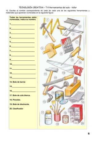 TECNOLOGÍA CREATIVA – T.4 Herramientas del aula - taller
6
12. Escribe el nombre correspondiente de cada de cada una de las siguientes herramientas y
materiales que aparecen numeradas en la siguiente figura:
Todas las herramientas están
numeradas, indica su nombre.
1._______________________
2._______________________
3._______________________
4._______________________
5._______________________
6._______________________
7._______________________
8._______________________
9._______________________
10._______________________
11._______________________
12._______________________
13._______________________
14. Bote de barniz
15._______________________
16._______________________
17. Bote de cola blanca.
18. Pinceles.
19. Bote de disolvente.
20. Clasificador
 