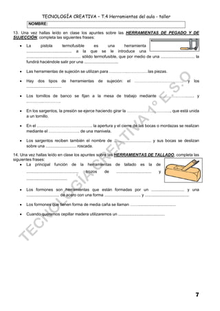 TECNOLOGÍA CREATIVA – T.4 Herramientas del aula - taller
7
13. Una vez hallas leído en clase los apuntes sobre las HERRAMIENTAS DE PEGADO Y DE
SUJECCIÓN, completa las siguientes frases:
 La pistola termofusible es una herramienta
........................................ a la que se le introduce una
................................................ sólido termofusible, que por medio de una .............................. la
fundirá haciéndole salir por una ..............................
 Las herramientas de sujeción se utilizan para …………..……………las piezas.
 Hay dos tipos de herramientas de sujeción: el ……………………………… y los
...............................
 Los tornillos de banco se fijan a la mesa de trabajo mediante ………….……........ y
..………..………….
 En los sargentos, la presión se ejerce haciendo girar la ……………….…………., que está unida
a un tornillo.
 En el ………………………………….. la apertura y el cierre de las bocas o mordazas se realizan
mediante el ………………….. de una manivela.
 Los sargentos reciben también el nombre de ................................. y sus bocas se deslizan
sobre una ........................... roscada.
14. Una vez hallas leído en clase los apuntes sobre las HERRAMIENTAS DE TALLADO, completa las
siguientes frases:
 La principal función de la herramientas de tallado es la de
.............................................. trozos de ............................... y
....................................
 Los formones son herramientas que están formadas por un ............................. y una
............................. de acero con una forma ................................ y .......................................
 Los formones que tienen forma de media caña se llaman …….................................
 Cuando queramos cepillar madera utilizaremos un .........................................
NOMBRE:
 