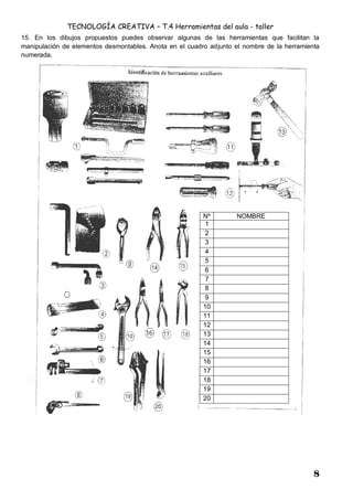 TECNOLOGÍA CREATIVA – T.4 Herramientas del aula - taller
8
15. En los dibujos propuestos puedes observar algunas de las herramientas que facilitan la
manipulación de elementos desmontables. Anota en el cuadro adjunto el nombre de la herramienta
numerada.
Nº NOMBRE
1
2
3
4
5
6
7
8
9
10
11
12
13
14
15
16
17
18
19
20
 