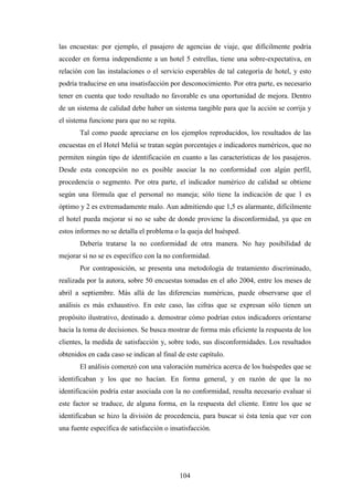 104
las encuestas: por ejemplo, el pasajero de agencias de viaje, que difícilmente podría
acceder en forma independiente a un hotel 5 estrellas, tiene una sobre-expectativa, en
relación con las instalaciones o el servicio esperables de tal categoría de hotel, y esto
podría traducirse en una insatisfacción por desconocimiento. Por otra parte, es necesario
tener en cuenta que todo resultado no favorable es una oportunidad de mejora. Dentro
de un sistema de calidad debe haber un sistema tangible para que la acción se corrija y
el sistema funcione para que no se repita.
Tal como puede apreciarse en los ejemplos reproducidos, los resultados de las
encuestas en el Hotel Meliá se tratan según porcentajes e indicadores numéricos, que no
permiten ningún tipo de identificación en cuanto a las características de los pasajeros.
Desde esta concepción no es posible asociar la no conformidad con algún perfil,
procedencia o segmento. Por otra parte, el indicador numérico de calidad se obtiene
según una fórmula que el personal no maneja; sólo tiene la indicación de que 1 es
óptimo y 2 es extremadamente malo. Aun admitiendo que 1,5 es alarmante, difícilmente
el hotel pueda mejorar si no se sabe de donde proviene la disconformidad, ya que en
estos informes no se detalla el problema o la queja del huésped.
Debería tratarse la no conformidad de otra manera. No hay posibilidad de
mejorar si no se es específico con la no conformidad.
Por contraposición, se presenta una metodología de tratamiento discriminado,
realizada por la autora, sobre 50 encuestas tomadas en el año 2004, entre los meses de
abril a septiembre. Más allá de las diferencias numéricas, puede observarse que el
análisis es más exhaustivo. En este caso, las cifras que se expresan sólo tienen un
propósito ilustrativo, destinado a. demostrar cómo podrían estos indicadores orientarse
hacia la toma de decisiones. Se busca mostrar de forma más eficiente la respuesta de los
clientes, la medida de satisfacción y, sobre todo, sus disconformidades. Los resultados
obtenidos en cada caso se indican al final de este capítulo.
El análisis comenzó con una valoración numérica acerca de los huéspedes que se
identificaban y los que no hacían. En forma general, y en razón de que la no
identificación podría estar asociada con la no conformidad, resulta necesario evaluar si
este factor se traduce, de alguna forma, en la respuesta del cliente. Entre los que se
identificaban se hizo la división de procedencia, para buscar si ésta tenía que ver con
una fuente específica de satisfacción o insatisfacción.
 