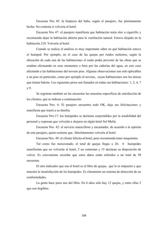 108
Encuesta Nro 45: la limpieza del baño, según el pasajero, fue pésimamente
hecha. No contesta si volvería al hotel.
Encuesta Nro 47: el pasajero manifiesta que habitación tenía olor a cigarrillo y
recomienda dejar la habitación abierta para la ventilación natural. Estuvo alojado en la
habitación 210. Volvería al hotel.
Cuando se realiza el análisis es muy importante saber en qué habitación estuvo
el huésped. Por ejemplo, en el caso de las quejas por ruidos molestos, según la
ubicación de cada una de las habitaciones el ruido podía provenir de las obras que se
estaban efectuando en esos momentos o bien por las cañerías del agua, en este caso
afectando a las habitaciones del noveno piso. Algunas observaciones son sólo aplicables
a un piso en particular, como por ejemplo el noveno, cuyas habitaciones son las únicas
que tienen balcón. Los siguientes pisos son fumador en todas sus habitaciones: 1, 2, 4, 7
y 9.
Se registran también en las encuestas las muestras específicas de satisfacción de
los clientes, que se indican a continuación:
Encuesta Nro. 6: El pasajero encuentra todo OK, deja sus felicitaciones y
manifiesta que traerá a su familia.
Encuesta Nro.17: los huéspedes se declaran sorprendidos por la amabilidad del
personal y expresan que volverán a alojarse en algún hotel Sol Meliá.
Encuesta Nro. 42: el servicio maravilloso y encantador, de acuerdo a la opinión
de este pasajero, quien sostiene que. Absolutamente volvería al hotel.
Encuesta Nro. 49: el cliente felicita al hotel, pero recomienda tener maquinitas.
Tal como fue mencionado, el total de quejas llegas a 26; 6 huéspedes
manifiestan que no volverán al hotel, 5 no contestan y 15 declaran su disposición de
volver. Es conveniente recordar que estos datos están referidos a un total de 50
encuestas.
El otro indicador que usa el hotel es el libro de quejas, que le es impuesto y que
muestra la insatisfacción de los huéspedes. Es claramente un sistema de detección de no
conformidades.
La gente hace poco uso del libro. En 6 años sólo hay 12 quejas, y entre ellas 2
que son ilegibles.
 