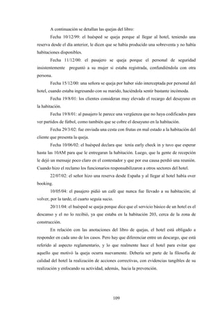 109
A continuación se detallan las quejas del libro:
Fecha 10/12/99: el huésped se queja porque al llegar al hotel, teniendo una
reserva desde el día anterior, le dicen que se había producido una sobreventa y no había
habitaciones disponibles.
Fecha 11/12/00: el pasajero se queja porque el personal de seguridad
insistentemente preguntó a su mujer si estaba registrada, confundiéndola con otra
persona.
Fecha 15/12/00: una señora se queja por haber sido interceptada por personal del
hotel, cuando estaba ingresando con su marido, haciéndola sentir bastante incómoda.
Fecha 19/8/01: los clientes consideran muy elevado el recargo del desayuno en
la habitación.
Fecha 19/8/01: al pasajero le parece una vergüenza que no haya codificados para
ver partidos de fútbol, como también que se cobre el desayuno en la habitación.
Fecha 29/3/02: fue enviada una cesta con frutas en mal estado a la habitación del
cliente que presenta la queja.
Fecha 10/06/02: el huésped declara que tenía early check in y tuvo que esperar
hasta las 10AM para que le entregaran la habitación. Luego, que la gente de recepción
le dejó un mensaje poco claro en el contestador y que por esa causa perdió una reunión.
Cuando hizo el reclamo los funcionarios responsabilizaron a otros sectores del hotel.
22/07/02: el señor hizo una reserva desde España y al llegar al hotel había over
booking.
10/05/04: el pasajero pidió un café que nunca fue llevado a su habitación; al
volver, por la tarde, el cuarto seguía sucio.
20/11/04: el huésped se queja porque dice que el servicio básico de un hotel es el
descanso y el no lo recibió, ya que estaba en la habitación 203, cerca de la zona de
construcción.
En relación con las anotaciones del libro de quejas, el hotel está obligado a
responder en cada uno de los casos. Pero hay que diferenciar entre un descargo, que está
referido al aspecto reglamentario, y lo que realmente hace el hotel para evitar que
aquello que motivó la queja ocurra nuevamente. Debería ser parte de la filosofía de
calidad del hotel la realización de acciones correctivas, con evidencias tangibles de su
realización y enfocando su actividad, además, hacia la prevención.
 