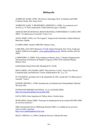 141
Bibliografía
ALBRECHT, KARL (1990). The Service Advantage: How To Identify and Fulfill
Customer Needs. Dow Jones Irwin.
ALBRECHT, KARL Y BRADFORD LAWRENCE J. (1990). La excelencia en el
servicio, p. 19. Serie empresarial. Fondo Editorial Legis. Colombia.
ASOCIACIÓN DE HOTELES, RESTAURANTES, CONFITERÍAS Y CAFÉS (1995/
2002), “Un álbum para el recuerdo” Tomo I y II.
AUGÉ, MARC (1993). Los "No Lugares". Espacios del Anonimato. Gedisa Editorial,
Barcelona, España.
CLARÍN (2000). Anuario 2000/2001, Buenos Aires.
CARLZON, JAN (1987) Moments of Truth. Harper Perennial, New York. Citado por
Andrew Gibbons en la página: www.andrewgibbons.co.uk (última consulta: julio de
2005).
CARRETERO, A. (2000). Vida cotidiana en Buenos Aires. 2. Desde la Organización
Nacional hasta el Gobierno de Hipólito Yrigoyen (1964-1918). Editorial Planeta,
Buenos Aires.
CONVENIO COLECTIVO DE TRABAJO Nº 125/90.
DÍAZ CERÓN, ANA MARÍA (2003) “Para Servirle a Usted”, Frase Clave Para la
Competitividad: una Reflexión. Ciencia Administrativa No. 2, p. 131.
EL NACIONAL, periódico del 12 de septiembre de 1852, sacado del “Un álbum para el
recuerdo” Tomo I.
FOSTER, DENNIS L. (1994). Introducción a la Industria de la Hospitalidad. Editorial
Mc Graw Hill.
FUNDACION PREMIO NACIONAL A LA CALIDAD (2005)
http://www.premiocalidad.com.ar/index.html
GATA (2005), Guía Argentina de Tráfico Aéreo, Versión Junio.
IRAM (2004), Norma 30400, “Guía para la interpretación de las normas ISO 9001:2000
en servicios turísticos”.
ISMI, International Service Marketing Institute (2001). La calidad en los servicios:
cómo se mide y gestiona.
http://www.marketingdeservicios.com
KELLY, MIGUEL A. (1998). Calidad de Servicio. Edición del autor.
 