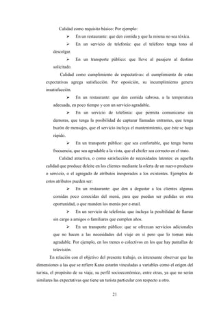 21
Calidad como requisito básico: Por ejemplo:
Ø En un restaurante: que den comida y que la misma no sea tóxica.
Ø En un servicio de telefonía: que el teléfono tenga tono al
descolgar.
Ø En un transporte público: que lleve al pasajero al destino
solicitado.
Calidad como cumplimiento de expectativas: el cumplimiento de estas
expectativas agrega satisfacción. Por oposición, su incumplimiento genera
insatisfacción.
Ø En un restaurante: que den comida sabrosa, a la temperatura
adecuada, en poco tiempo y con un servicio agradable.
Ø En un servicio de telefonía: que permita comunicarse sin
demoras, que tenga la posibilidad de capturar llamadas entrantes, que tenga
buzón de mensajes, que el servicio incluya el mantenimiento, que éste se haga
rápido.
Ø En un transporte público: que sea confortable, que tenga buena
frecuencia, que sea agradable a la vista, que el chofer sea correcto en el trato.
Calidad atractiva, o como satisfacción de necesidades latentes: es aquella
calidad que produce deleite en los clientes mediante la oferta de un nuevo producto
o servicio, o el agregado de atributos inesperados a los existentes. Ejemplos de
estos atributos pueden ser:
Ø En un restaurante: que den a degustar a los clientes algunas
comidas poco conocidas del menú, para que puedan ser pedidas en otra
oportunidad, o que manden los menús por e-mail.
Ø En un servicio de telefonía: que incluya la posibilidad de llamar
sin cargo a amigos o familiares que cumplen años.
Ø En un transporte público: que se ofrezcan servicios adicionales
que no hacen a las necesidades del viaje en sí pero que lo tornan más
agradable. Por ejemplo, en los trenes o colectivos en los que hay pantallas de
televisión.
En relación con el objetivo del presente trabajo, es interesante observar que las
dimensiones a las que se refiere Kano estarán vinculadas a variables como el origen del
turista, el propósito de su viaje, su perfil socioeconómico, entre otras, ya que no serán
similares las expectativas que tiene un turista particular con respecto a otro.
 