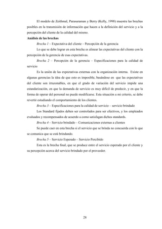 28
El modelo de Zeithmal, Parasuraman y Berry (Kelly, 1998) muestra las brechas
posibles en la transmisión de información que hacen a la definición del servicio y a la
percepción del cliente de la calidad del mismo.
Análisis de las brechas
Brecha 1 – Expectativa del cliente – Percepción de la gerencia
Lo que se debe lograr en esta brecha es alinear las expectativas del cliente con la
percepción de la gerencia de esas expectativas.
Brecha 2 – Percepción de la gerencia – Especificaciones para la calidad de
servicio
Es la unión de las expectativas externas con la organización interna. Existe en
algunas gerencias la idea de que esto es imposible, basándose en que las expectativas
del cliente son irrazonables, en que el grado de variación del servicio impide una
estandarización, en que la demanda de servicio es muy difícil de predecir, y en que la
forma de operar del personal no puede modificarse. Esta situación a mi criterio, se debe
revertir estudiando el comportamiento de los clientes.
Brecha 3 – Especificaciones para la calidad de servicio – servicio brindado
Los Standard fijados deben ser controlados para ser efectivos, y los empleados
evaluados y recompensados de acuerdo a como satisfagan dichos standards.
Brecha 4 – Servicio brindado – Comunicaciones externas a clientes
Se puede caer en esta brecha si el servicio que se brinda no concuerda con lo que
se comunica que se está brindando.
Brecha 5 – Servicio Esperado – Servicio Percibido
Esta es la brecha final, que se produce entre el servicio esperado por el cliente y
su percepción acerca del servicio brindado por el proveedor.
 
