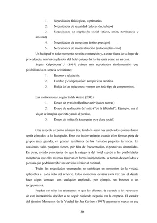 30
1. Necesidades fisiológicas, o primarias.
2. Necesidades de seguridad (educación, trabajo)
3. Necesidades de aceptación social (afecto, amor, pertenencia y
amistad)
4. Necesidades de autoestima (éxito, prestigio)
5. Necesidades de autorrealización (autocumplimiento).
Un huésped en todo momento necesita contención y, al estar fuera de su lugar de
procedencia, son los empleados del hotel quienes lo harán sentir como en su casa.
Según Krippendorf J. (1987) existen tres necesidades fundamentales que
posibilitan la existencia del turismo:
1. Reposo y relajación.
2. Cambio y compensación: romper con la rutina.
3. Huída de las sujeciones: romper con todo tipo de compromisos.
Las motivaciones, según Salah Wahab (2003):
1. Deseo de evasión (Realizar actividades nuevas)
2. Deseo de realización del mito (“de la felicidad”). Ejemplo: una al
viajar se imagina que está yendo al paraíso.
3. Deseo de imitación (aparentar otra clase social)
Con respecto al punto número tres, también serán los empleados quienes harán
sentir cómodos a los huéspedes. Esto trae inconvenientes cuando ellos forman parte de
grupos muy grandes, en general resultantes de los llamados paquetes turísticos. En
ocasiones, tales pasajeros tienen, por falta de frecuentación, expectativas desmedidas.
En otras, siendo conscientes de que la categoría del hotel excede a las posibilidades
monetarias que ellos mismos tendrían en forma independiente, se tornan desconfiados y
piensan que podrían recibir un servicio inferior al habitual.
Todas las necesidades enumeradas se satisfacen en momentos de la verdad,
aplicables a cada ciclo del servicio. Estos momentos ocurren cada vez que el cliente
hace algún contacto con cualquier empleado, por ejemplo, un botones o un
recepcionista.
Pueden ser miles los momentos en que los clientes, de acuerdo a los resultados
de este intercambio, deciden o no seguir haciendo negocio con la empresa. El creador
del término Momentos de la Verdad fue Jan Carlzon (1987) empresario sueco, en ese
 