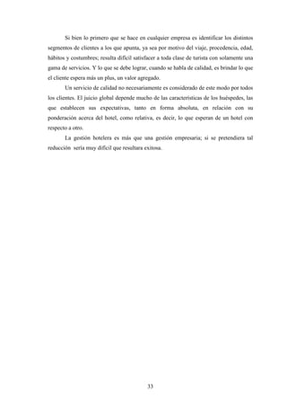 33
Si bien lo primero que se hace en cualquier empresa es identificar los distintos
segmentos de clientes a los que apunta, ya sea por motivo del viaje, procedencia, edad,
hábitos y costumbres; resulta difícil satisfacer a toda clase de turista con solamente una
gama de servicios. Y lo que se debe lograr, cuando se habla de calidad, es brindar lo que
el cliente espera más un plus, un valor agregado.
Un servicio de calidad no necesariamente es considerado de este modo por todos
los clientes. El juicio global depende mucho de las características de los huéspedes, las
que establecen sus expectativas, tanto en forma absoluta, en relación con su
ponderación acerca del hotel, como relativa, es decir, lo que esperan de un hotel con
respecto a otro.
La gestión hotelera es más que una gestión empresaria; si se pretendiera tal
reducción sería muy difícil que resultara exitosa.
 