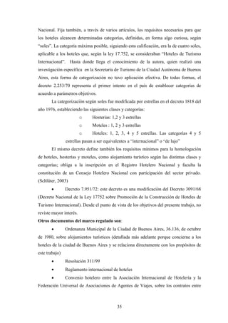 35
Nacional. Fija también, a través de varios artículos, los requisitos necesarios para que
los hoteles alcancen determinadas categorías, definidas, en forma algo curiosa, según
“soles”. La categoría máxima posible, siguiendo esta calificación, era la de cuatro soles,
aplicable a los hoteles que, según la ley 17.752, se consideraban “Hoteles de Turismo
Internacional”. Hasta donde llega el conocimiento de la autora, quien realizó una
investigación específica en la Secretaría de Turismo de la Ciudad Autónoma de Buenos
Aires, esta forma de categorización no tuvo aplicación efectiva. De todas formas, el
decreto 2.253/70 representa el primer intento en el país de establecer categorías de
acuerdo a parámetros objetivos.
La categorización según soles fue modificada por estrellas en el decreto 1818 del
año 1976, estableciendo las siguientes clases y categorías:
o Hosterías: 1,2 y 3 estrellas
o Moteles : 1, 2 y 3 estrellas
o Hoteles: 1, 2, 3, 4 y 5 estrellas. Las categorías 4 y 5
estrellas pasan a ser equivalentes a “internacional” o “de lujo”
El mismo decreto define también los requisitos mínimos para la homologación
de hoteles, hosterías y moteles, como alojamiento turístico según las distintas clases y
categorías; obliga a la inscripción en el Registro Hotelero Nacional y faculta la
constitución de un Consejo Hotelero Nacional con participación del sector privado.
(Schlüter, 2003)
· Decreto 7.951/72: este decreto es una modificación del Decreto 3091/68
(Decreto Nacional de la Ley 17752 sobre Promoción de la Construcción de Hoteles de
Turismo Internacional). Desde el punto de vista de los objetivos del presente trabajo, no
reviste mayor interés.
Otros documentos del marco regulado son:
· Ordenanza Municipal de la Ciudad de Buenos Aires, 36.136, de octubre
de 1980, sobre alojamientos turísticos (detallada más adelante porque concierne a los
hoteles de la ciudad de Buenos Aires y se relaciona directamente con los propósitos de
este trabajo)
· Resolución 311/99
· Reglamento internacional de hoteles
· Convenio hotelero entre la Asociación Internacional de Hotelería y la
Federación Universal de Asociaciones de Agentes de Viajes, sobre los contratos entre
 