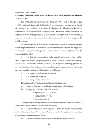 36
agencias de viajes y hoteles.
Ordenanza Municipal de la Ciudad de Buenos Aires sobre alojamientos turísticos
Número 36.136
Esta ordenanza fue sancionada en octubre de 1980. Tiene su base en la Ley
18.828, y define el régimen de clasificación de los alojamientos turísticos de la Ciudad
de Buenos Aires mediante la creación del Registro de Alojamientos Turísticos,
determinado así su clasificación y categorización. Al mismo tiempo, contempla los
aspectos referidos a la registración, la fiscalización y la supervisión de los mismos, y
enumera los requisitos para su cumplimiento, según sean la clase y la categoría del
establecimiento.
Alojamiento Turístico, de acuerdo a esta Ordenanza, es aquel establecimiento en
el cual se presta al turista el servicio de alojamiento mediante contrato, por un período
no inferior a una pernoctación, pudiendo ofrecer otros servicios complementarios. Se
consideran como tales:
1. Los Hoteles (comprendidos en las especificaciones de la Ley 18.828):
hotel es aquel alojamiento que puede prestar al turista, mediante contrato de hospedaje,
el servicio de alojamiento, comidas, desayuno, bar, recepción, portería y personal de
servicio, sin perjuicio de los demás que para cada categoría expresamente se indiquen, y
con una capacidad mínima de 10 habitaciones con 20 plazas.
2. Los Appart-Hotel o Appart-Residencial
3. Los Hospedajes Turísticos
4. Los Campamentos de Turismo
Los Alojamientos Turísticos se clasifican con relación a su:
a) Clase: en Hoteles, Appart-Hotel, Campamentos y Hospedajes.
b) Categorías: 1) Hoteles: 5-4-3-2-1 estrellas.
2) Appart Hotel: 3-2-1 estrellas.
3) Campamentos: 1ª y 2ª.
4) Hospedajes: A y B.
Son requisitos mínimos para que un establecimiento pueda ser clasificado en la
categoría de Hotel Turístico, las siguientes condiciones:
a) Ocupar la totalidad de un edificio o parte del mismo completamente
independiente constituyendo sus dependencias un todo homogéneo, con entradas,
ascensores y escaleras de uso exclusivo.
b) Contar con entrada de pasajeros independiente a la de servicio.
 