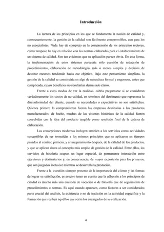 4
Introducción
La lectura de los principios en los que se fundamenta la noción de calidad y,
consecuentemente, la gestión de la calidad son fácilmente comprensibles, aun para los
no especialistas. Nada hay de complejo en la comprensión de los principios rectores,
como tampoco lo hay en relación con las normas elaboradas para el establecimiento de
un sistema de calidad. Son tan evidentes que su aplicación parece obvia. De esta forma,
la implementación de estos sistemas parecería sólo cuestión de redacción de
procedimientos, elaboración de metodologías más o menos simples y decisión de
destinar recursos tendiendo hacia ese objetivo. Bajo este pensamiento simplista, la
gestión de la calidad se constituiría en algo de naturaleza formal y engorrosa, antes que
complicada, cuyos beneficios no resultarían demasiado claros.
Frente a estos modos de ver la realidad, cabría preguntarse si se consideran
verdaderamente los costos de no calidad, en términos del detrimento que representa la
disconformidad del cliente, cuando su necesidades o expectativas no son satisfechas.
Quienes primero lo comprendieron fueron las empresas destinadas a los productos
manufacturados; de hecho, muchas de las visiones históricas de la calidad fueron
concebidas con la idea del producto tangible como resultado final de la cadena de
elaboración.
Las concepciones modernas incluyen también a los servicios como actividades
susceptibles de ser sometidas a los mismos principios que se aplicaron en tiempos
pasados al control, primero, y al aseguramiento después, de la calidad de los productos,
y que se aplican ahora al concepto más amplio de gestión de la calidad. Entre ellos, los
servicios de hotelería ocupan un lugar especial, de permanente interacción entre
ejecutores y destinatarios y, en consecuencia, de mayor exposición para los primeros,
que son juzgados inclusive mientras se desarrolla la prestación.
Frente a la cuestión siempre presente de la importancia del cliente y las formas
de lograr su satisfacción, es preciso tener en cuenta que la adhesión a los principios de
calidad es mucho más una cuestión de vocación o de filosofía que de seguimiento de
procedimientos o normas. Es aquí cuando aparecen, como factores a ser considerados
parte crucial del análisis, la existencia o no de tradición en la actividad específica y la
formación que reciben aquéllos que serán los encargados de su realización.
 