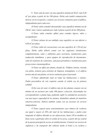 41
9. Tener sala de estar con una superficie mínima de 60 m2
, más 0,20
m2
por plaza a partir de las 100 plazas. Dicha sala tendrá comunicación
directa con la recepción y contará con servicios sanitarios para el público,
independientes para cada sexo.
10.Tener salón comedor-desayunador cuya superficie mínima sea de
100 m2
, más 1 metro cuadrado por cada 3 plazas a partir de las 200 plazas.
11.Tener salón comedor afiliar para comidas ligeras, niños y
acompañantes.
12.Tener salones de uso múltiple cuya superficie no sea inferior a
0,50 m2
por plaza.
13.Tener salón de convenciones con una superficie de 1,50 m2 por
plaza. Dicho salón deberá contar con las siguientes instalaciones
complementarias, salas y ambientes para secretaría, instalaciones para
traducción simultánea, y para equipos de reproducción de documentos,
salas de reuniones de comisiones, sala para periodistas e instalaciones para
proyecciones cinematográficas.
14.Tener un office por planta, dotado de: Teléfono interno, mesada
con pileta, armario para artículos de limpieza, montaplatos, si el edificio
tuviere más de una planta, servicios sanitarios para el personal.
15.Tener alfombrado total en todas las habitaciones y salones.
Podrá prescindirse de este requisito cuando el solado sea de primera
calidad.
16.En caso de tener el edificio más de dos plantas contará con un
mínimo de un ascensor por cada 100 plazas o fracción, descontadas las
correspondientes a planta baja, pudiendo suplir la cantidad de ascensores
con una mayor capacidad de los mismos, dotándolos además de maniobra
selectiva-colectiva. Deberá también contar con un ascensor de servicio
independiente.
17.Tener espacio para estacionamiento cuyo número de cocheras
sea igual o mayor al 20% del total de las habitaciones y podrá estar
integrado al edificio ubicado en sus adyacencias, hasta 150 m medidos en
línea recta o quebrada sobre el cordón de la acera, a partir del eje central
de la puerta principal de acceso al establecimiento. Contará con servicio de
vigilancia y de transporte del vehículo desde el hotel a la cochera y
 