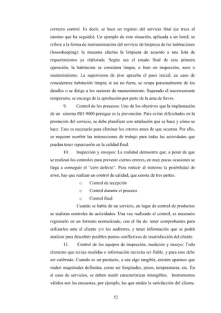52
correcto control. Es decir, se hace un registro del servicio final (se traza el
camino que ha seguido). Un ejemplo de esta situación, aplicada a un hotel, se
refiere a la forma de instrumentación del servicio de limpieza de las habitaciones
(housekeeping): la mucama efectúa la limpieza de acuerdo a una lista de
requerimientos ya elaborada. Según sea el estado final de esta primera
operación, la habitación se considera limpia, o bien en inspección, aseo o
mantenimiento. La supervisora de piso aprueba el paso inicial, en caso de
considerarse habitación limpia; si así no fuera, se ocupa personalmente de los
detalles o se dirige a los sectores de mantenimiento. Superado el inconveniente
temporario, se encarga de la aprobación por parte de la ama de llaves.
9. Control de los procesos: Uno de los objetivos que la implantación
de un sistema ISO 9000 persigue es la prevención. Para evitar dificultades en la
prestación del servicio, se debe planificar con antelación qué se hace y cómo se
hace. Esto es necesario para eliminar los errores antes de que ocurran. Por ello,
se requiere escribir las instrucciones de trabajo para todas las actividades que
puedan tener repercusión en la calidad final.
10. Inspección y ensayos: La realidad demuestra que, a pesar de que
se realizan los controles para prevenir ciertos errores, en muy pocas ocasiones se
llega a conseguir el “cero defecto”. Para reducir al máximo la posibilidad de
error, hay que realizar un control de calidad, que consta de tres partes:
o Control de recepción
o Control durante el proceso
o Control final
Cuando se habla de un servicio, en lugar de control de productos
se realizan controles de actividades. Una vez realizado el control, es necesario
registrarlo en un formato normalizado, con el fin de: tener comprobantes para
utilizarlos ante el cliente y/o los auditores, y tener información que se podrá
analizar para descubrir posibles puntos conflictivos de insatisfacción del cliente.
11. Control de los equipos de inspección, medición y ensayo: Todo
elemento que recoja medidas o información necesita ser fiable, y para esto debe
ser calibrado. Cuando es un producto, o sea algo tangible, existen aparatos que
miden magnitudes definidas, como ser longitudes, pesos, temperaturas, etc. En
el caso de servicios, se deben medir características intangibles. Instrumentos
válidos son las encuestas, por ejemplo, las que miden la satisfacción del cliente.
 