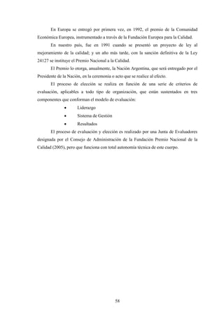 58
En Europa se entregó por primera vez, en 1992, el premio de la Comunidad
Económica Europea, instrumentado a través de la Fundación Europea para la Calidad.
En nuestro país, fue en 1991 cuando se presentó un proyecto de ley al
mejoramiento de la calidad; y un año más tarde, con la sanción definitiva de la Ley
24127 se instituye el Premio Nacional a la Calidad.
El Premio lo otorga, anualmente, la Nación Argentina, que será entregado por el
Presidente de la Nación, en la ceremonia o acto que se realice al efecto.
El proceso de elección se realiza en función de una serie de criterios de
evaluación, aplicables a todo tipo de organización, que están sustentados en tres
componentes que conforman el modelo de evaluación:
· Liderazgo
· Sistema de Gestión
· Resultados
El proceso de evaluación y elección es realizado por una Junta de Evaluadores
designada por el Consejo de Administración de la Fundación Premio Nacional de la
Calidad (2005), pero que funciona con total autonomía técnica de este cuerpo.
 