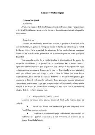6
Encuadre Metodológico
1. Marco Conceptual
1.1 Problema
¿Cuál es la situación de la hotelería de categoría en Buenos Aires, y en particular
la del Hotel Meliá Buenos Aires, en relación con la formación especializada y la gestión
de la calidad?
1.2 Justificación
La autora ha considerado trascendente estudiar la gestión de la calidad en la
industria hotelera, ya que es un tema poco tratado en hoteles de categoría de la ciudad
de Buenos Aires. En la actualidad, los ejecutivos de los grandes hoteles parecieran
desconocer los beneficios que generaría en sus prácticas la aplicación de los principios
de calidad.
Una adecuada gestión de la calidad implica la disminución de las quejas de
huéspedes disconformes y la garantía de su satisfacción. De la misma manera,
representa también incentivos para el personal, que a través de la capacitación crece
profesionalmente y mejora su desempeño. Si bien es desmotivador y poco equitativo
tener que dedicar parte del tiempo a rehacer bien las cosas que otros hacen
incorrectamente, lo es también la necesidad de repetir los procedimientos propios, por
ignorancia o falta de información suficiente. Estos problemas podrían remediarse
estableciendo un sistema en el que toda la organización esté involucrada en la apropiada
atención al CLIENTE. La calidad es un sistema justo para todos y es el resultado del
esfuerzo de todos en hacer las cosas bien.
1.3 Justificación del Caso de Estudio
La autora ha tomado como caso de estudio al Hotel Meliá Buenos Aires, en
razón de:
· Poseer fácil acceso a la información, por estar trabajando en el
Front Office como recepcionista.
· Comprobar la existencia de quejas de huéspedes, dando cuenta de
problemas que podrían solucionarse, o bien prevenirse, en el marco de un
sistema de calidad eficiente.
 