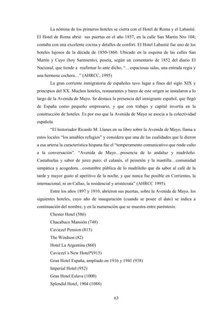 63
La nómina de los primeros hoteles se cierra con el Hotel de Roma y el Labastié.
El Hotel de Roma abrió sus puertas en el año 1857, en la calle San Martín Nro 104;
contaba con una excelente cocina y detalles de confort. El Hotel Labastié fue uno de los
hoteles lujosos de la década de 1850-1860. Ubicado en la esquina de las calles San
Martín y Cuyo (hoy Sarmiento), poseía, según un comentario de 1852 del diario El
Nacional, que tiende a reafirmar lo ante dicho, “…espaciosas salas, una entrada regia y
una hermosa cochera…” (AHRCC, 1995)
La gran corriente inmigratoria de españoles tuvo lugar a fines del siglo XIX y
principios del XX. Muchos hoteles, restaurantes y bares de este origen se instalaron a lo
largo de la Avenida de Mayo. Se destaca la presencia del inmigrante español, que llegó
de España como pequeño empresario, y que con trabajo y capital invertía en la
construcción de hoteles. Es por eso que la Avenida de Mayo se asocia a la colectividad
española.
“El historiador Ricardo M. Llanes en su libro sobre la Avenida de Mayo, llama a
estos locales “los amables refugios” y considera que una de las cualidades que le dieron
a esa arteria la característica hispana fue el “temperamento comunicativo que rinde culto
a la conversación”. “Avenida de Mayo…presencia de lo andaluz y madrileño.
Castañuelas y sabor de jerez puro; el calanés, el peinetón y la mantilla…comunidad
simpática y acogedora…costumbre pública de lo madrileño que da sabor al café de la
tarde y mayor gusto al aperitivo de la noche, y que nunca fue posible en Corrientes, la
internacional, ni en Callao, la residencial y aristócrata” (AHRCC 1995).
Entre los años 1897 y 1910, abrieron sus puertas, sobre la Avenida de Mayo, los
siguientes hoteles, cuyo año de inauguración (cuando se posee el dato) se indica a
continuación del nombre, y en la numeración que se muestra entre paréntesis:
Chester Hotel (586)
Chacabuco Mansión (748)
Caviezel Pension (815)
The Windson (82)
Hotel La Argentina (860)
Caviezel´s New Hotel*(915)
Gran Hotel España, ampliado en 1916 y 1941 (938)
Imperial Hotel (952)
Gran Hotel Eslava (1000)
Splendid Hotel, 1904 (1088)
 