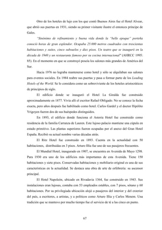 67
Otro de los hoteles de lujo con los que contó Buenos Aires fue el Hotel Alvear,
que abrió sus puertas en 1931, siendo su primer visitante ilustre el entonces príncipe de
Gales.
“Sinónimo de refinamiento y buena vida donde la “belle epoque” porteña
conoció horas de gran esplendor. Ocupaba 25.000 metros cuadrados con trescientas
habitaciones y suites, cinco subsuelos y diez pisos. Un teatro que se inauguró en la
década de 1940 y un restaurante famoso por su cocina internacional" (AHRCC 1995:
85). En el momento en que se construyó poseía los salones más grandes de América del
Sur.
Hacia 1976 no lograba mantenerse como hotel y sólo se alquilaban sus salones
para eventos sociales. En 1984 reabre sus puertas y pasa a formar parte de los Leading
Hotels of the World. Se lo considera como un sobreviviente de los hoteles aristocráticos
de principios de siglo.
El edificio donde se inauguró el Hotel La Giralda fue construido
aproximadamente en 1877. Vivía allí el escritor Rafael Obligado. No se conoce la fecha
exacta, pero años después fue habilitado como hotel. Carlos Gardel y el doctor Hipólito
Yrigoyen fueron dos de sus huéspedes distinguidos.
En 1893, el edificio donde funciona el Astoria Hotel fue construido como
residencia de la familia Carranza de Lauren. Este lujoso palacio mantiene una cúpula en
estado primitivo. Las plantas superiores fueron ocupadas por el anexo del Gran Hotel
España. Recibió su actual nombre varias décadas atrás.
El Ritz Hotel fue construido en 1893. Cuenta en la actualidad con 50
habitaciones, distribuidas en 3 pisos. Arturo Illia fue uno de sus pasajeros frecuentes.
El Mundial Hotel, inaugurado en 1907, se encuentra en Avenida de Mayo 1298.
Para 1930 era uno de los edificios más importantes de esta Avenida. Tiene 150
habitaciones y siete pisos. Conservadas habitaciones y mobiliario original es una de sus
características en la actualidad. Se destaca una obra de arte de orfebrería: su ascensor
principal.
El Hotel Napoleón, ubicado en Rivadavia 1364, fue construido en 1943. Sus
instalaciones eran lujosas, contaba con 53 empleados estables, con 7 pisos, sótano y 60
habitaciones. Por su privilegiada ubicación alojó a pasajeros del interior y del exterior
del país, a escritores, a artistas, y a políticos como Arturo Illia y Carlos Menem. Una
tradición que se mantuvo por mucho tiempo fue el servicio de té a las cinco en punto.
 