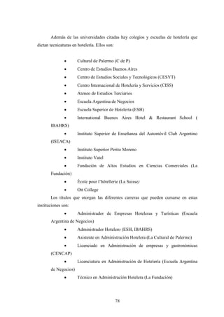 78
Además de las universidades citadas hay colegios y escuelas de hotelería que
dictan tecnicaturas en hotelería. Ellos son:
· Cultural de Palermo (C de P)
· Centro de Estudios Buenos Aires
· Centro de Estudios Sociales y Tecnológicos (CESYT)
· Centro Internacional de Hotelería y Servicios (CISS)
· Ateneo de Estudios Terciarios
· Escuela Argentina de Negocios
· Escuela Superior de Hotelería (ESH)
· International Buenos Aires Hotel & Restaurant School (
IBAHRS)
· Instituto Superior de Enseñanza del Automóvil Club Argentino
(ISEACA)
· Instituto Superior Perito Moreno
· Instituto Vatel
· Fundación de Altos Estudios en Ciencias Comerciales (La
Fundación)
· École pour l’hôtellerie (La Suisse)
· Ott College
Los títulos que otorgan las diferentes carreras que pueden cursarse en estas
instituciones son:
· Administrador de Empresas Hoteleras y Turísticas (Escuela
Argentina de Negocios)
· Administrador Hotelero (ESH, IBAHRS)
· Asistente en Administración Hotelera (La Cultural de Palermo)
· Licenciado en Administración de empresas y gastronómicas
(CENCAP)
· Licenciatura en Administración de Hotelería (Escuela Argentina
de Negocios)
· Técnico en Administración Hotelera (La Fundación)
 