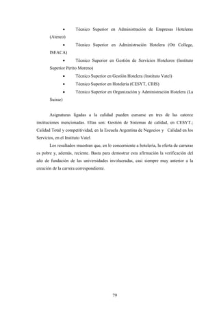79
· Técnico Superior en Administración de Empresas Hoteleras
(Ateneo)
· Técnico Superior en Administración Hotelera (Ott College,
ISEACA)
· Técnico Superior en Gestión de Servicios Hoteleros (Instituto
Superior Perito Moreno)
· Técnico Superior en Gestión Hotelera (Instituto Vatel)
· Técnico Superior en Hotelería (CESYT, CIHS)
· Técnico Superior en Organización y Administración Hotelera (La
Suisse)
Asignaturas ligadas a la calidad pueden cursarse en tres de las catorce
instituciones mencionadas. Ellas son: Gestión de Sistemas de calidad, en CESYT.;
Calidad Total y competitividad, en la Escuela Argentina de Negocios y Calidad en los
Servicios, en el Instituto Vatel.
Los resultados muestran que, en lo concerniente a hotelería, la oferta de carreras
es pobre y, además, reciente. Basta para demostrar esta afirmación la verificación del
año de fundación de las universidades involucradas, casi siempre muy anterior a la
creación de la carrera correspondiente.
 